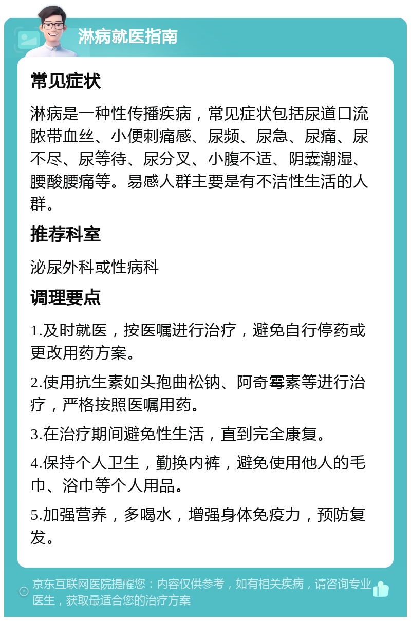 淋病就医指南 常见症状 淋病是一种性传播疾病，常见症状包括尿道口流脓带血丝、小便刺痛感、尿频、尿急、尿痛、尿不尽、尿等待、尿分叉、小腹不适、阴囊潮湿、腰酸腰痛等。易感人群主要是有不洁性生活的人群。 推荐科室 泌尿外科或性病科 调理要点 1.及时就医，按医嘱进行治疗，避免自行停药或更改用药方案。 2.使用抗生素如头孢曲松钠、阿奇霉素等进行治疗，严格按照医嘱用药。 3.在治疗期间避免性生活，直到完全康复。 4.保持个人卫生，勤换内裤，避免使用他人的毛巾、浴巾等个人用品。 5.加强营养，多喝水，增强身体免疫力，预防复发。