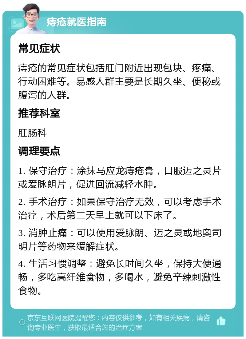 痔疮就医指南 常见症状 痔疮的常见症状包括肛门附近出现包块、疼痛、行动困难等。易感人群主要是长期久坐、便秘或腹泻的人群。 推荐科室 肛肠科 调理要点 1. 保守治疗：涂抹马应龙痔疮膏，口服迈之灵片或爱脉朗片，促进回流减轻水肿。 2. 手术治疗：如果保守治疗无效，可以考虑手术治疗，术后第二天早上就可以下床了。 3. 消肿止痛：可以使用爱脉朗、迈之灵或地奥司明片等药物来缓解症状。 4. 生活习惯调整：避免长时间久坐，保持大便通畅，多吃高纤维食物，多喝水，避免辛辣刺激性食物。