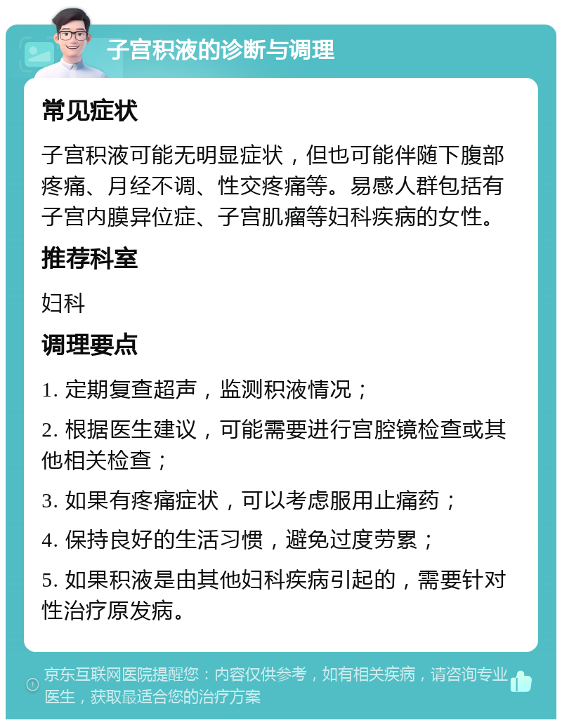 子宫积液的诊断与调理 常见症状 子宫积液可能无明显症状，但也可能伴随下腹部疼痛、月经不调、性交疼痛等。易感人群包括有子宫内膜异位症、子宫肌瘤等妇科疾病的女性。 推荐科室 妇科 调理要点 1. 定期复查超声，监测积液情况； 2. 根据医生建议，可能需要进行宫腔镜检查或其他相关检查； 3. 如果有疼痛症状，可以考虑服用止痛药； 4. 保持良好的生活习惯，避免过度劳累； 5. 如果积液是由其他妇科疾病引起的，需要针对性治疗原发病。