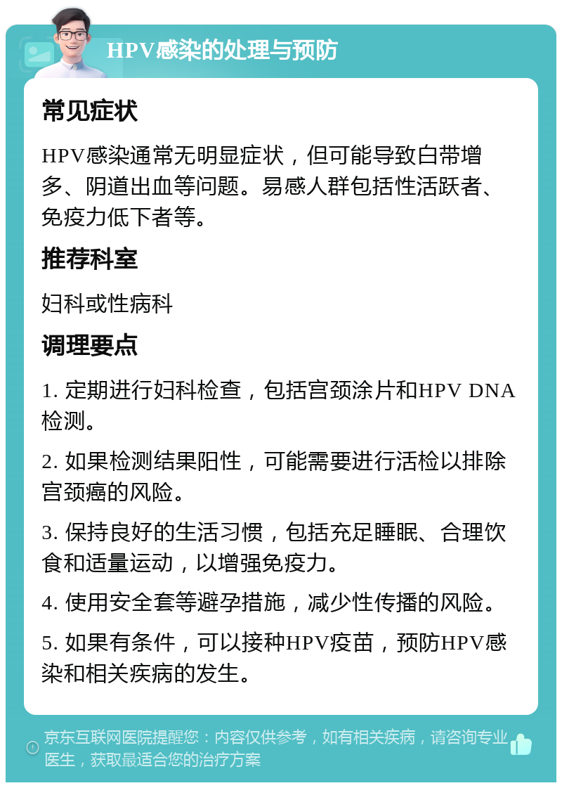 HPV感染的处理与预防 常见症状 HPV感染通常无明显症状，但可能导致白带增多、阴道出血等问题。易感人群包括性活跃者、免疫力低下者等。 推荐科室 妇科或性病科 调理要点 1. 定期进行妇科检查，包括宫颈涂片和HPV DNA检测。 2. 如果检测结果阳性，可能需要进行活检以排除宫颈癌的风险。 3. 保持良好的生活习惯，包括充足睡眠、合理饮食和适量运动，以增强免疫力。 4. 使用安全套等避孕措施，减少性传播的风险。 5. 如果有条件，可以接种HPV疫苗，预防HPV感染和相关疾病的发生。