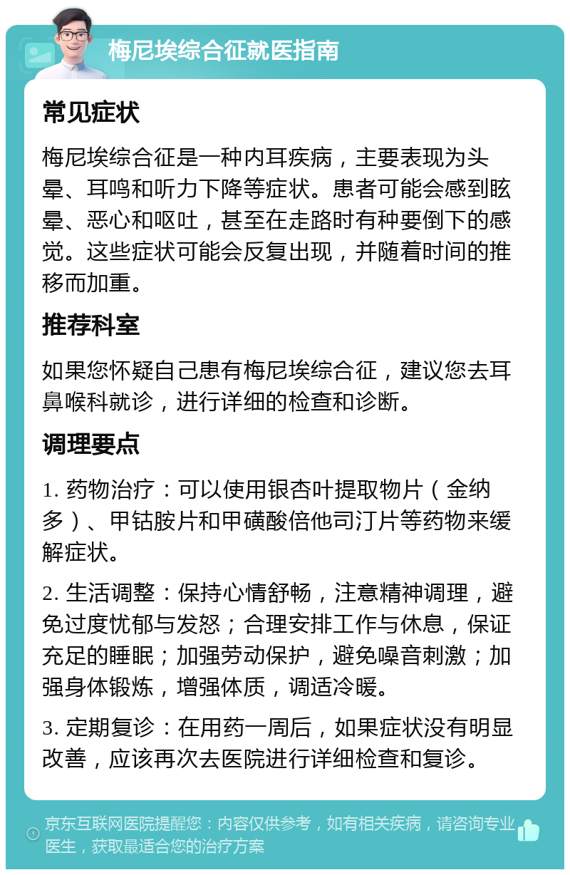 梅尼埃综合征就医指南 常见症状 梅尼埃综合征是一种内耳疾病，主要表现为头晕、耳鸣和听力下降等症状。患者可能会感到眩晕、恶心和呕吐，甚至在走路时有种要倒下的感觉。这些症状可能会反复出现，并随着时间的推移而加重。 推荐科室 如果您怀疑自己患有梅尼埃综合征，建议您去耳鼻喉科就诊，进行详细的检查和诊断。 调理要点 1. 药物治疗：可以使用银杏叶提取物片（金纳多）、甲钴胺片和甲磺酸倍他司汀片等药物来缓解症状。 2. 生活调整：保持心情舒畅，注意精神调理，避免过度忧郁与发怒；合理安排工作与休息，保证充足的睡眠；加强劳动保护，避免噪音刺激；加强身体锻炼，增强体质，调适冷暖。 3. 定期复诊：在用药一周后，如果症状没有明显改善，应该再次去医院进行详细检查和复诊。