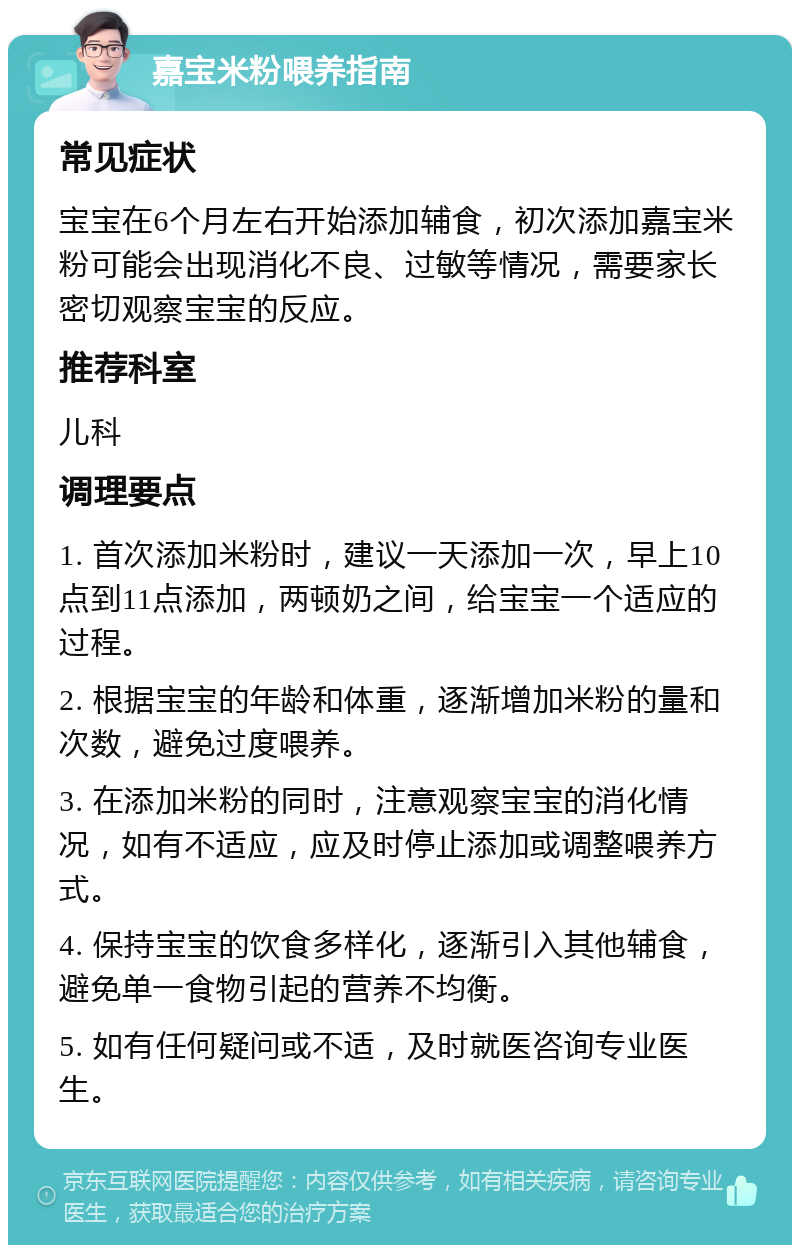 嘉宝米粉喂养指南 常见症状 宝宝在6个月左右开始添加辅食，初次添加嘉宝米粉可能会出现消化不良、过敏等情况，需要家长密切观察宝宝的反应。 推荐科室 儿科 调理要点 1. 首次添加米粉时，建议一天添加一次，早上10点到11点添加，两顿奶之间，给宝宝一个适应的过程。 2. 根据宝宝的年龄和体重，逐渐增加米粉的量和次数，避免过度喂养。 3. 在添加米粉的同时，注意观察宝宝的消化情况，如有不适应，应及时停止添加或调整喂养方式。 4. 保持宝宝的饮食多样化，逐渐引入其他辅食，避免单一食物引起的营养不均衡。 5. 如有任何疑问或不适，及时就医咨询专业医生。