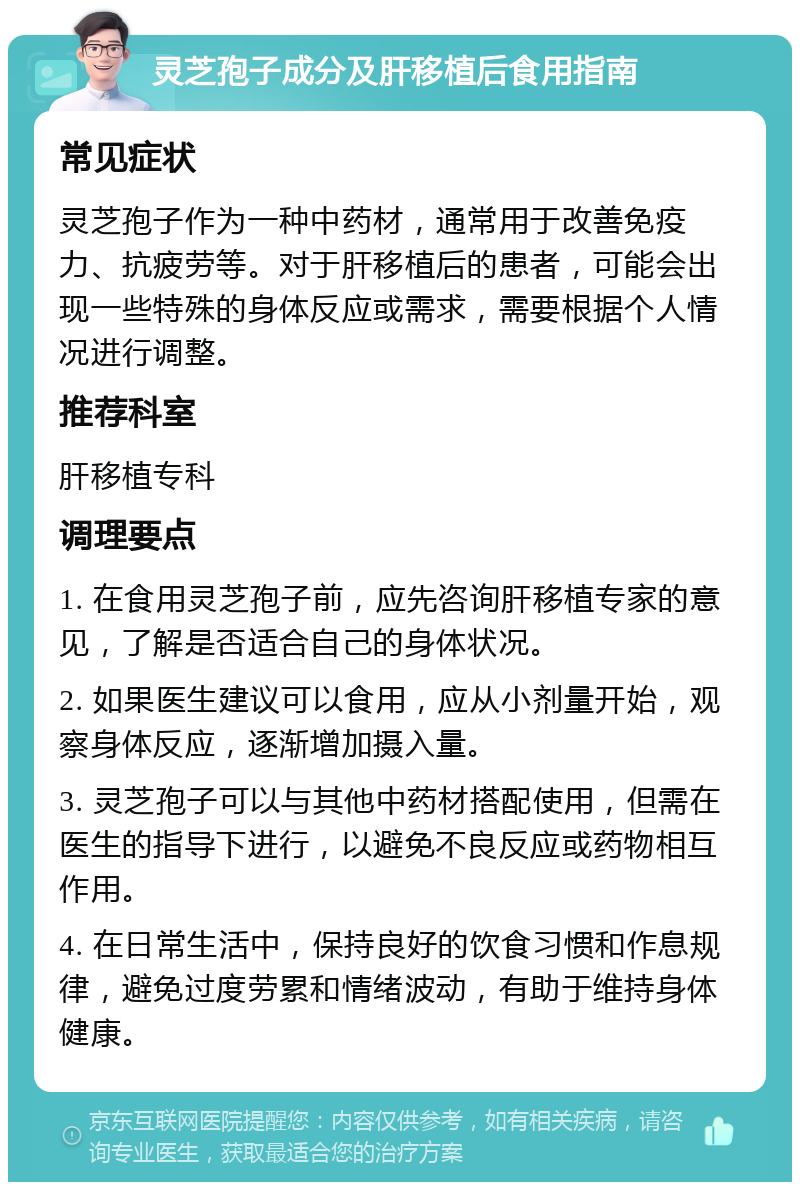 灵芝孢子成分及肝移植后食用指南 常见症状 灵芝孢子作为一种中药材，通常用于改善免疫力、抗疲劳等。对于肝移植后的患者，可能会出现一些特殊的身体反应或需求，需要根据个人情况进行调整。 推荐科室 肝移植专科 调理要点 1. 在食用灵芝孢子前，应先咨询肝移植专家的意见，了解是否适合自己的身体状况。 2. 如果医生建议可以食用，应从小剂量开始，观察身体反应，逐渐增加摄入量。 3. 灵芝孢子可以与其他中药材搭配使用，但需在医生的指导下进行，以避免不良反应或药物相互作用。 4. 在日常生活中，保持良好的饮食习惯和作息规律，避免过度劳累和情绪波动，有助于维持身体健康。