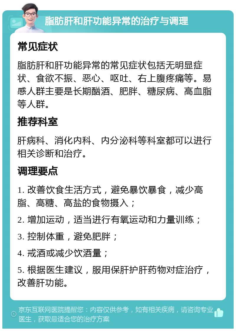 脂肪肝和肝功能异常的治疗与调理 常见症状 脂肪肝和肝功能异常的常见症状包括无明显症状、食欲不振、恶心、呕吐、右上腹疼痛等。易感人群主要是长期酗酒、肥胖、糖尿病、高血脂等人群。 推荐科室 肝病科、消化内科、内分泌科等科室都可以进行相关诊断和治疗。 调理要点 1. 改善饮食生活方式，避免暴饮暴食，减少高脂、高糖、高盐的食物摄入； 2. 增加运动，适当进行有氧运动和力量训练； 3. 控制体重，避免肥胖； 4. 戒酒或减少饮酒量； 5. 根据医生建议，服用保肝护肝药物对症治疗，改善肝功能。