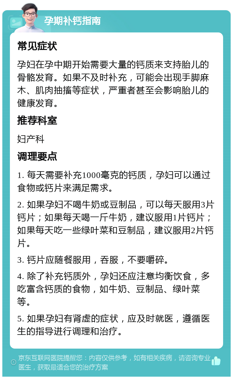 孕期补钙指南 常见症状 孕妇在孕中期开始需要大量的钙质来支持胎儿的骨骼发育。如果不及时补充，可能会出现手脚麻木、肌肉抽搐等症状，严重者甚至会影响胎儿的健康发育。 推荐科室 妇产科 调理要点 1. 每天需要补充1000毫克的钙质，孕妇可以通过食物或钙片来满足需求。 2. 如果孕妇不喝牛奶或豆制品，可以每天服用3片钙片；如果每天喝一斤牛奶，建议服用1片钙片；如果每天吃一些绿叶菜和豆制品，建议服用2片钙片。 3. 钙片应随餐服用，吞服，不要嚼碎。 4. 除了补充钙质外，孕妇还应注意均衡饮食，多吃富含钙质的食物，如牛奶、豆制品、绿叶菜等。 5. 如果孕妇有肾虚的症状，应及时就医，遵循医生的指导进行调理和治疗。