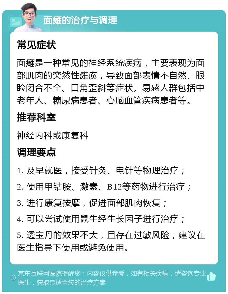 面瘫的治疗与调理 常见症状 面瘫是一种常见的神经系统疾病，主要表现为面部肌肉的突然性瘫痪，导致面部表情不自然、眼睑闭合不全、口角歪斜等症状。易感人群包括中老年人、糖尿病患者、心脑血管疾病患者等。 推荐科室 神经内科或康复科 调理要点 1. 及早就医，接受针灸、电针等物理治疗； 2. 使用甲钴胺、激素、B12等药物进行治疗； 3. 进行康复按摩，促进面部肌肉恢复； 4. 可以尝试使用鼠生经生长因子进行治疗； 5. 透宝丹的效果不大，且存在过敏风险，建议在医生指导下使用或避免使用。