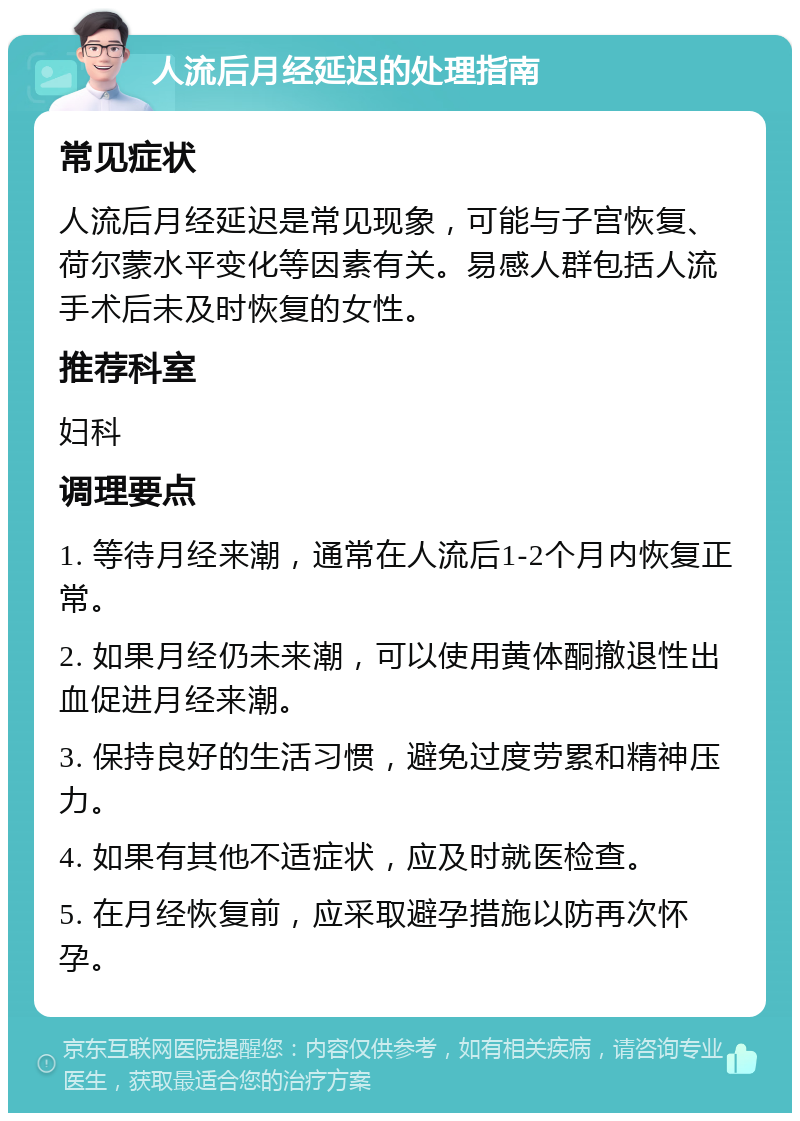 人流后月经延迟的处理指南 常见症状 人流后月经延迟是常见现象，可能与子宫恢复、荷尔蒙水平变化等因素有关。易感人群包括人流手术后未及时恢复的女性。 推荐科室 妇科 调理要点 1. 等待月经来潮，通常在人流后1-2个月内恢复正常。 2. 如果月经仍未来潮，可以使用黄体酮撤退性出血促进月经来潮。 3. 保持良好的生活习惯，避免过度劳累和精神压力。 4. 如果有其他不适症状，应及时就医检查。 5. 在月经恢复前，应采取避孕措施以防再次怀孕。