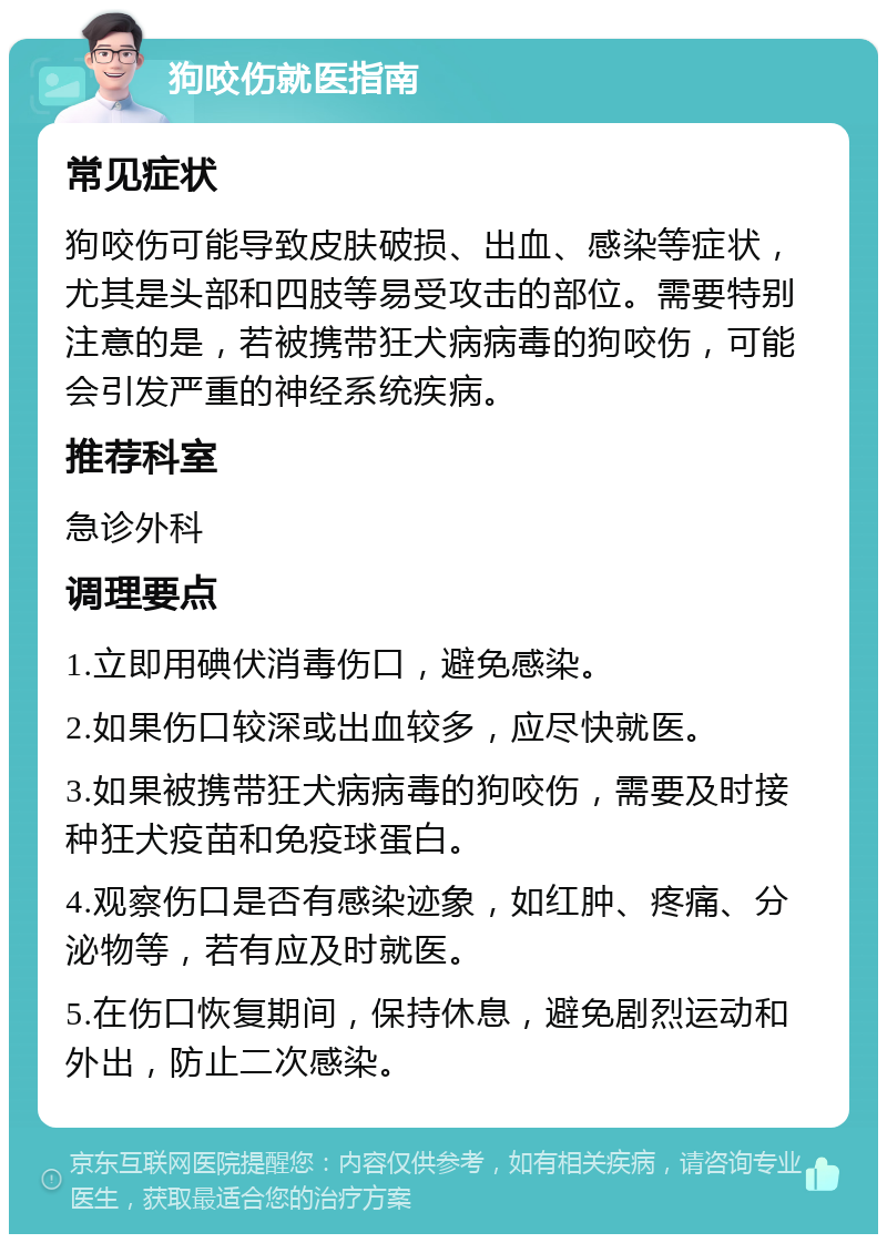 狗咬伤就医指南 常见症状 狗咬伤可能导致皮肤破损、出血、感染等症状，尤其是头部和四肢等易受攻击的部位。需要特别注意的是，若被携带狂犬病病毒的狗咬伤，可能会引发严重的神经系统疾病。 推荐科室 急诊外科 调理要点 1.立即用碘伏消毒伤口，避免感染。 2.如果伤口较深或出血较多，应尽快就医。 3.如果被携带狂犬病病毒的狗咬伤，需要及时接种狂犬疫苗和免疫球蛋白。 4.观察伤口是否有感染迹象，如红肿、疼痛、分泌物等，若有应及时就医。 5.在伤口恢复期间，保持休息，避免剧烈运动和外出，防止二次感染。