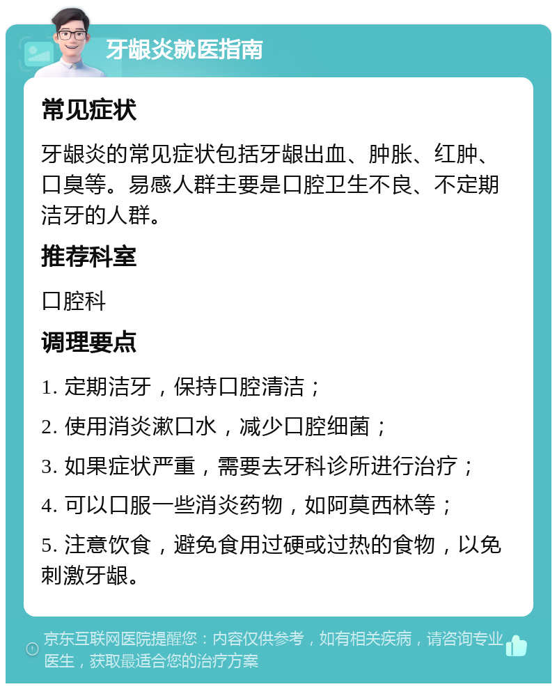 牙龈炎就医指南 常见症状 牙龈炎的常见症状包括牙龈出血、肿胀、红肿、口臭等。易感人群主要是口腔卫生不良、不定期洁牙的人群。 推荐科室 口腔科 调理要点 1. 定期洁牙，保持口腔清洁； 2. 使用消炎漱口水，减少口腔细菌； 3. 如果症状严重，需要去牙科诊所进行治疗； 4. 可以口服一些消炎药物，如阿莫西林等； 5. 注意饮食，避免食用过硬或过热的食物，以免刺激牙龈。