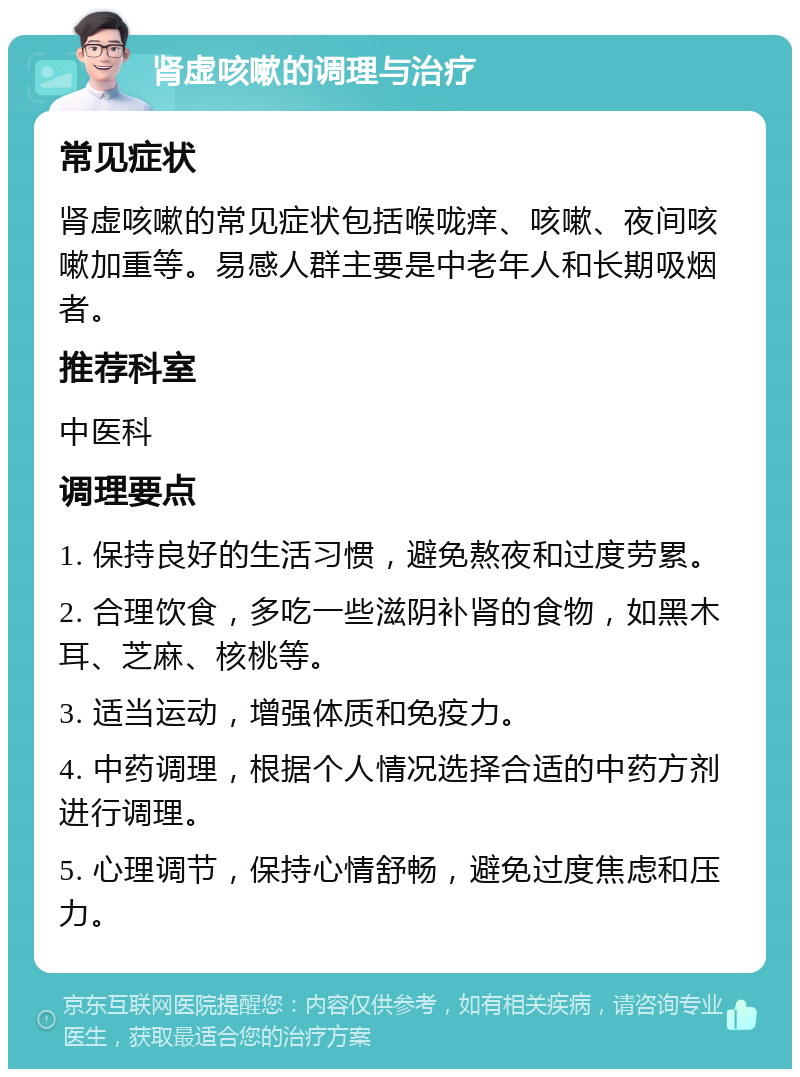 肾虚咳嗽的调理与治疗 常见症状 肾虚咳嗽的常见症状包括喉咙痒、咳嗽、夜间咳嗽加重等。易感人群主要是中老年人和长期吸烟者。 推荐科室 中医科 调理要点 1. 保持良好的生活习惯，避免熬夜和过度劳累。 2. 合理饮食，多吃一些滋阴补肾的食物，如黑木耳、芝麻、核桃等。 3. 适当运动，增强体质和免疫力。 4. 中药调理，根据个人情况选择合适的中药方剂进行调理。 5. 心理调节，保持心情舒畅，避免过度焦虑和压力。