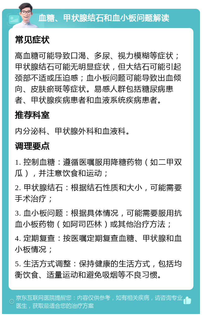 血糖、甲状腺结石和血小板问题解读 常见症状 高血糖可能导致口渴、多尿、视力模糊等症状；甲状腺结石可能无明显症状，但大结石可能引起颈部不适或压迫感；血小板问题可能导致出血倾向、皮肤瘀斑等症状。易感人群包括糖尿病患者、甲状腺疾病患者和血液系统疾病患者。 推荐科室 内分泌科、甲状腺外科和血液科。 调理要点 1. 控制血糖：遵循医嘱服用降糖药物（如二甲双瓜），并注意饮食和运动； 2. 甲状腺结石：根据结石性质和大小，可能需要手术治疗； 3. 血小板问题：根据具体情况，可能需要服用抗血小板药物（如阿司匹林）或其他治疗方法； 4. 定期复查：按医嘱定期复查血糖、甲状腺和血小板情况； 5. 生活方式调整：保持健康的生活方式，包括均衡饮食、适量运动和避免吸烟等不良习惯。