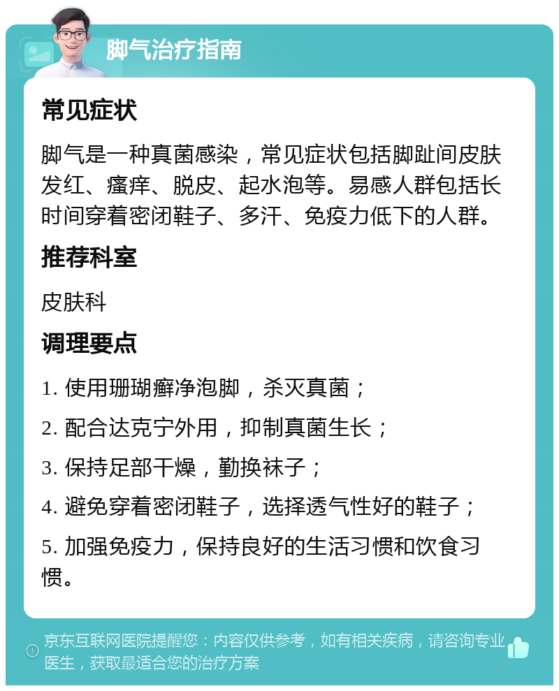 脚气治疗指南 常见症状 脚气是一种真菌感染，常见症状包括脚趾间皮肤发红、瘙痒、脱皮、起水泡等。易感人群包括长时间穿着密闭鞋子、多汗、免疫力低下的人群。 推荐科室 皮肤科 调理要点 1. 使用珊瑚癣净泡脚，杀灭真菌； 2. 配合达克宁外用，抑制真菌生长； 3. 保持足部干燥，勤换袜子； 4. 避免穿着密闭鞋子，选择透气性好的鞋子； 5. 加强免疫力，保持良好的生活习惯和饮食习惯。