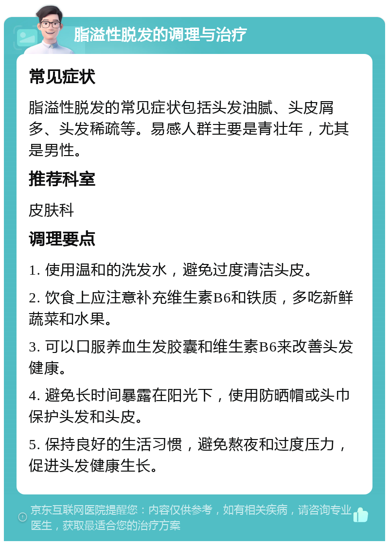 脂溢性脱发的调理与治疗 常见症状 脂溢性脱发的常见症状包括头发油腻、头皮屑多、头发稀疏等。易感人群主要是青壮年，尤其是男性。 推荐科室 皮肤科 调理要点 1. 使用温和的洗发水，避免过度清洁头皮。 2. 饮食上应注意补充维生素B6和铁质，多吃新鲜蔬菜和水果。 3. 可以口服养血生发胶囊和维生素B6来改善头发健康。 4. 避免长时间暴露在阳光下，使用防晒帽或头巾保护头发和头皮。 5. 保持良好的生活习惯，避免熬夜和过度压力，促进头发健康生长。