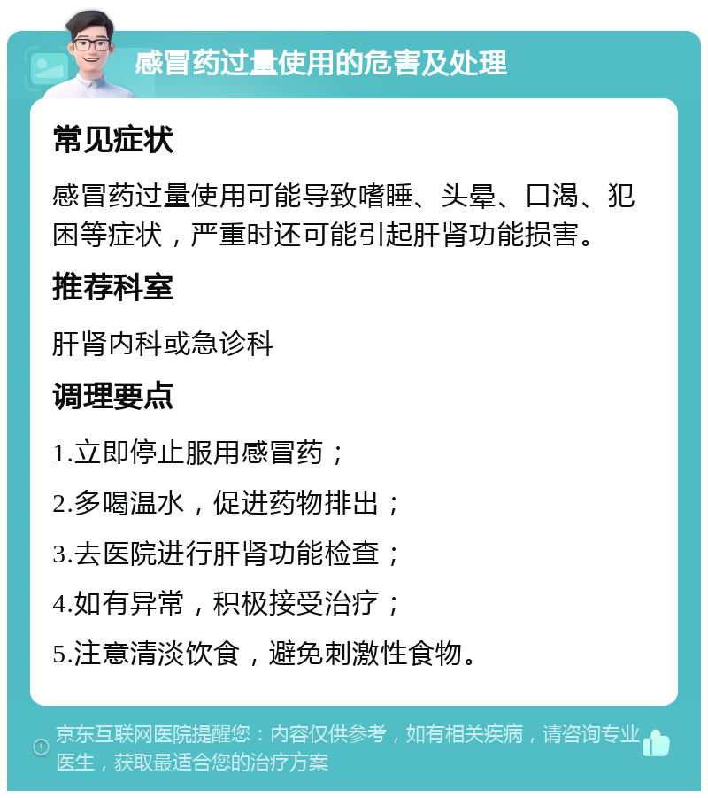 感冒药过量使用的危害及处理 常见症状 感冒药过量使用可能导致嗜睡、头晕、口渴、犯困等症状，严重时还可能引起肝肾功能损害。 推荐科室 肝肾内科或急诊科 调理要点 1.立即停止服用感冒药； 2.多喝温水，促进药物排出； 3.去医院进行肝肾功能检查； 4.如有异常，积极接受治疗； 5.注意清淡饮食，避免刺激性食物。