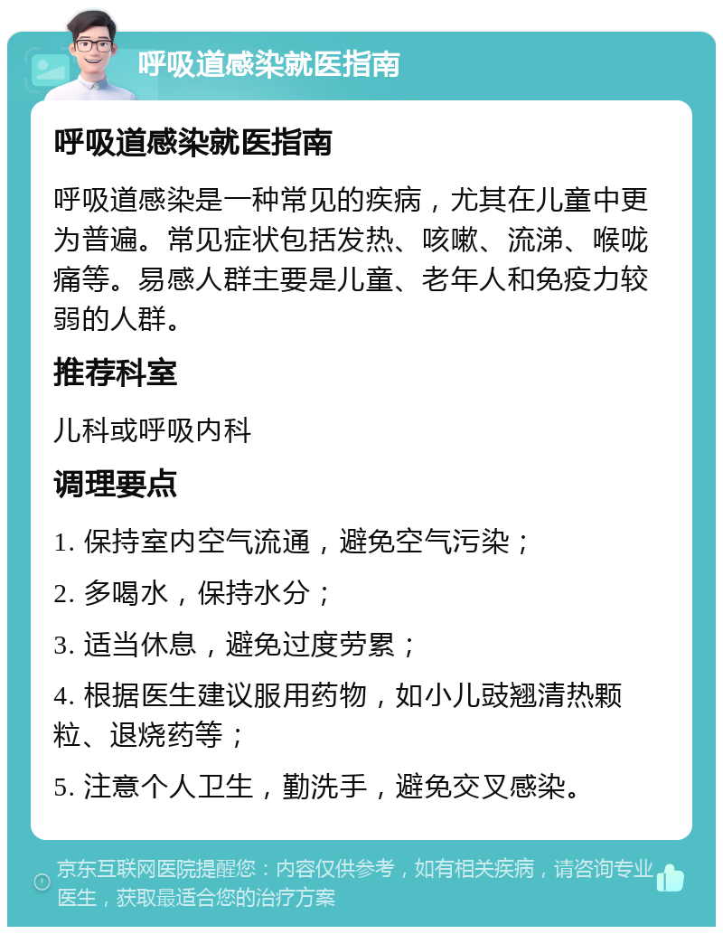 呼吸道感染就医指南 呼吸道感染就医指南 呼吸道感染是一种常见的疾病，尤其在儿童中更为普遍。常见症状包括发热、咳嗽、流涕、喉咙痛等。易感人群主要是儿童、老年人和免疫力较弱的人群。 推荐科室 儿科或呼吸内科 调理要点 1. 保持室内空气流通，避免空气污染； 2. 多喝水，保持水分； 3. 适当休息，避免过度劳累； 4. 根据医生建议服用药物，如小儿豉翘清热颗粒、退烧药等； 5. 注意个人卫生，勤洗手，避免交叉感染。