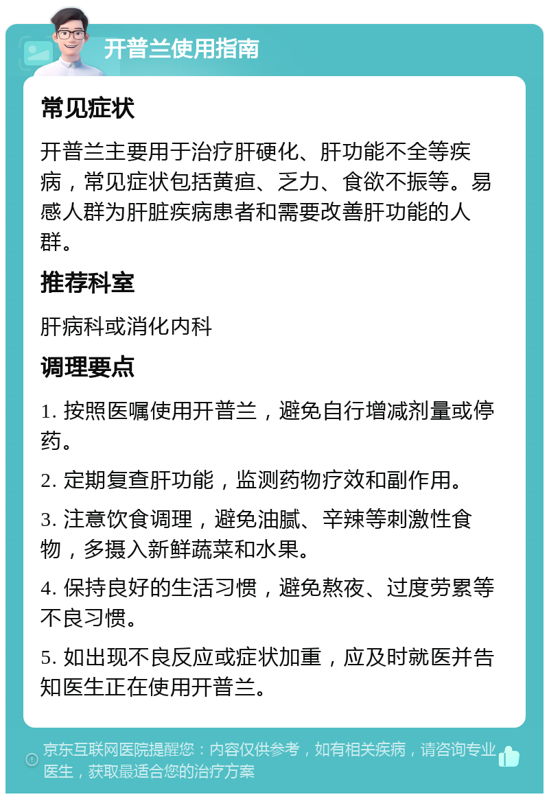 开普兰使用指南 常见症状 开普兰主要用于治疗肝硬化、肝功能不全等疾病，常见症状包括黄疸、乏力、食欲不振等。易感人群为肝脏疾病患者和需要改善肝功能的人群。 推荐科室 肝病科或消化内科 调理要点 1. 按照医嘱使用开普兰，避免自行增减剂量或停药。 2. 定期复查肝功能，监测药物疗效和副作用。 3. 注意饮食调理，避免油腻、辛辣等刺激性食物，多摄入新鲜蔬菜和水果。 4. 保持良好的生活习惯，避免熬夜、过度劳累等不良习惯。 5. 如出现不良反应或症状加重，应及时就医并告知医生正在使用开普兰。