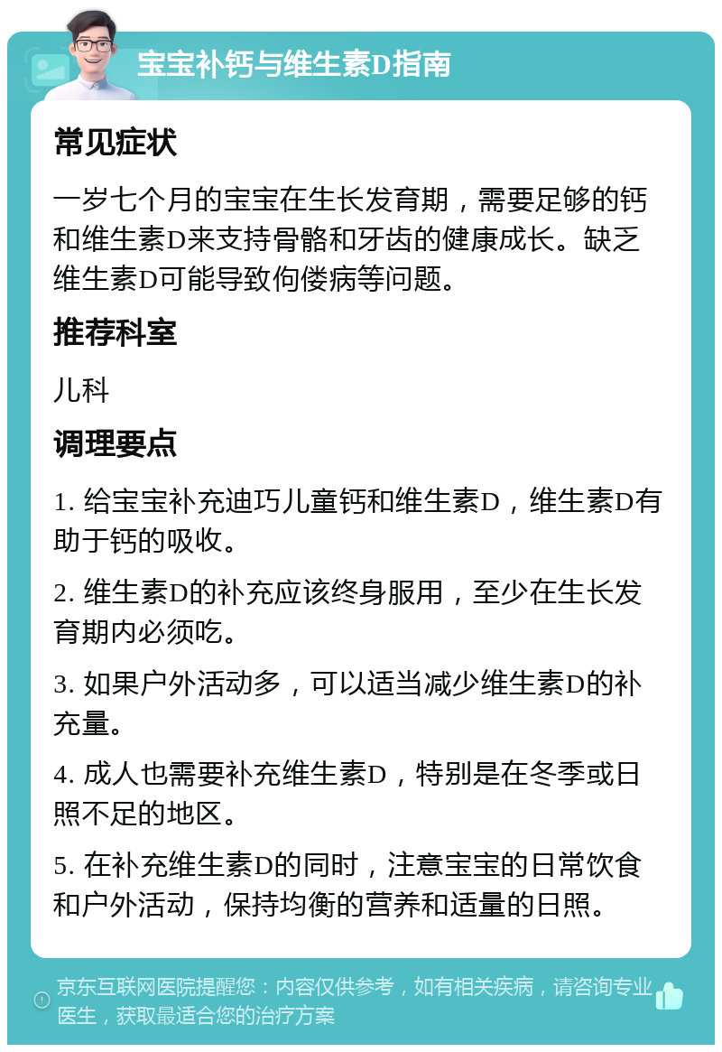 宝宝补钙与维生素D指南 常见症状 一岁七个月的宝宝在生长发育期，需要足够的钙和维生素D来支持骨骼和牙齿的健康成长。缺乏维生素D可能导致佝偻病等问题。 推荐科室 儿科 调理要点 1. 给宝宝补充迪巧儿童钙和维生素D，维生素D有助于钙的吸收。 2. 维生素D的补充应该终身服用，至少在生长发育期内必须吃。 3. 如果户外活动多，可以适当减少维生素D的补充量。 4. 成人也需要补充维生素D，特别是在冬季或日照不足的地区。 5. 在补充维生素D的同时，注意宝宝的日常饮食和户外活动，保持均衡的营养和适量的日照。