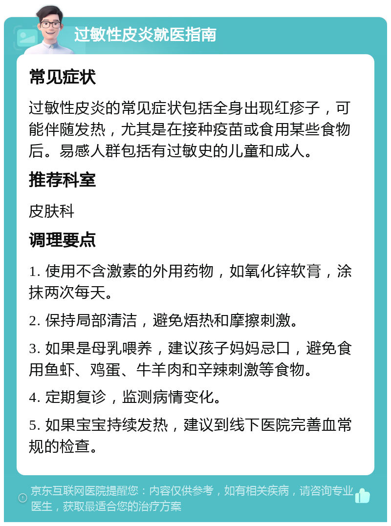 过敏性皮炎就医指南 常见症状 过敏性皮炎的常见症状包括全身出现红疹子，可能伴随发热，尤其是在接种疫苗或食用某些食物后。易感人群包括有过敏史的儿童和成人。 推荐科室 皮肤科 调理要点 1. 使用不含激素的外用药物，如氧化锌软膏，涂抹两次每天。 2. 保持局部清洁，避免焐热和摩擦刺激。 3. 如果是母乳喂养，建议孩子妈妈忌口，避免食用鱼虾、鸡蛋、牛羊肉和辛辣刺激等食物。 4. 定期复诊，监测病情变化。 5. 如果宝宝持续发热，建议到线下医院完善血常规的检查。