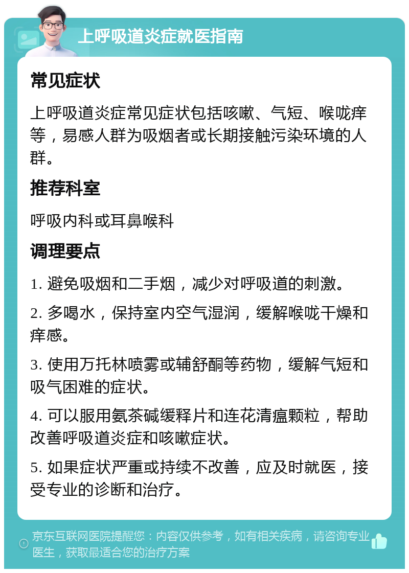 上呼吸道炎症就医指南 常见症状 上呼吸道炎症常见症状包括咳嗽、气短、喉咙痒等，易感人群为吸烟者或长期接触污染环境的人群。 推荐科室 呼吸内科或耳鼻喉科 调理要点 1. 避免吸烟和二手烟，减少对呼吸道的刺激。 2. 多喝水，保持室内空气湿润，缓解喉咙干燥和痒感。 3. 使用万托林喷雾或辅舒酮等药物，缓解气短和吸气困难的症状。 4. 可以服用氨茶碱缓释片和连花清瘟颗粒，帮助改善呼吸道炎症和咳嗽症状。 5. 如果症状严重或持续不改善，应及时就医，接受专业的诊断和治疗。