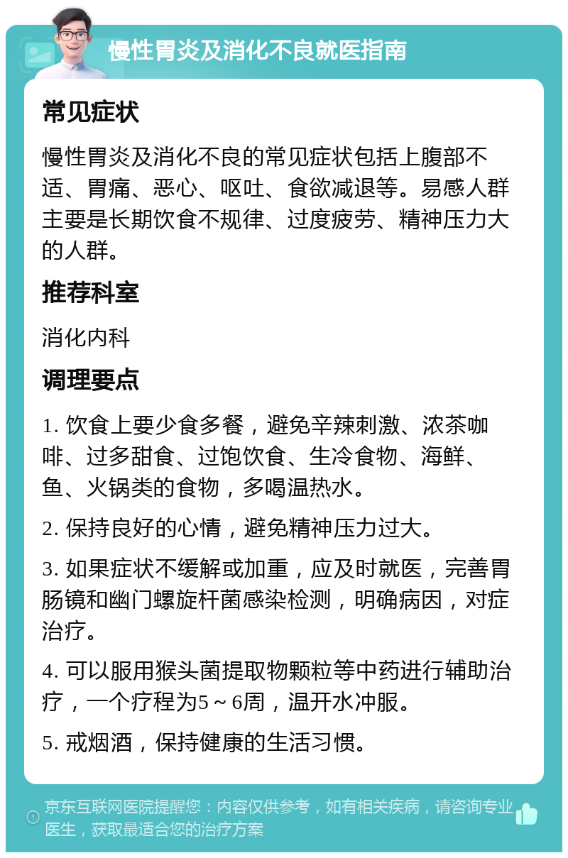 慢性胃炎及消化不良就医指南 常见症状 慢性胃炎及消化不良的常见症状包括上腹部不适、胃痛、恶心、呕吐、食欲减退等。易感人群主要是长期饮食不规律、过度疲劳、精神压力大的人群。 推荐科室 消化内科 调理要点 1. 饮食上要少食多餐，避免辛辣刺激、浓茶咖啡、过多甜食、过饱饮食、生冷食物、海鲜、鱼、火锅类的食物，多喝温热水。 2. 保持良好的心情，避免精神压力过大。 3. 如果症状不缓解或加重，应及时就医，完善胃肠镜和幽门螺旋杆菌感染检测，明确病因，对症治疗。 4. 可以服用猴头菌提取物颗粒等中药进行辅助治疗，一个疗程为5～6周，温开水冲服。 5. 戒烟酒，保持健康的生活习惯。