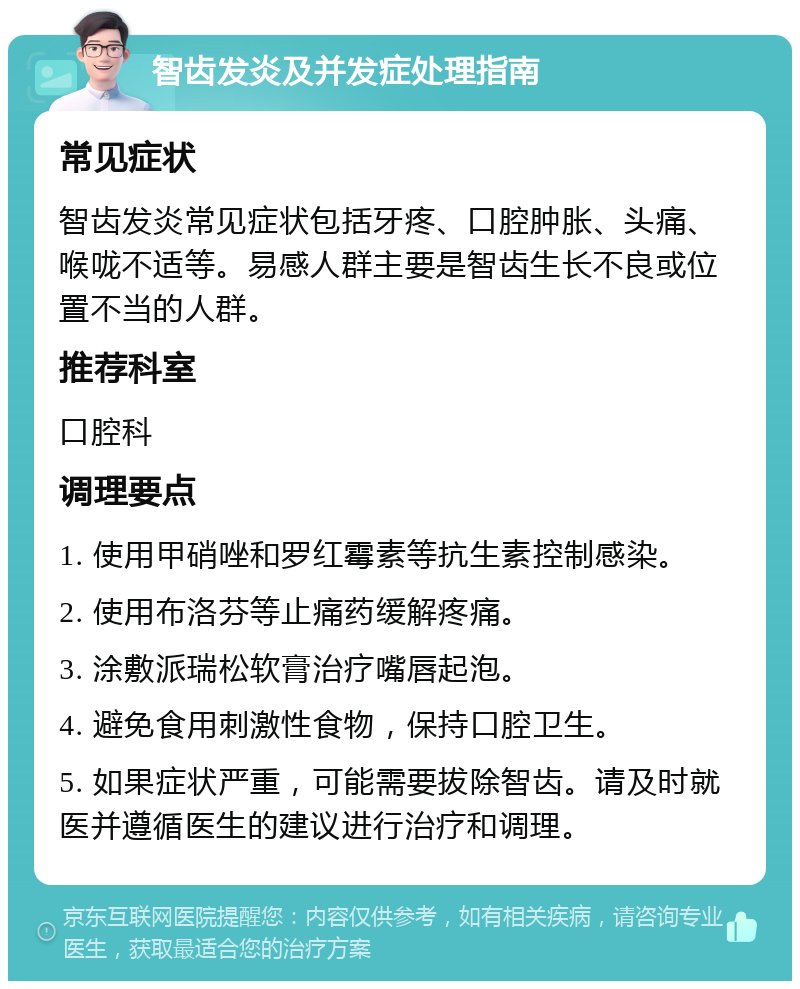 智齿发炎及并发症处理指南 常见症状 智齿发炎常见症状包括牙疼、口腔肿胀、头痛、喉咙不适等。易感人群主要是智齿生长不良或位置不当的人群。 推荐科室 口腔科 调理要点 1. 使用甲硝唑和罗红霉素等抗生素控制感染。 2. 使用布洛芬等止痛药缓解疼痛。 3. 涂敷派瑞松软膏治疗嘴唇起泡。 4. 避免食用刺激性食物，保持口腔卫生。 5. 如果症状严重，可能需要拔除智齿。请及时就医并遵循医生的建议进行治疗和调理。