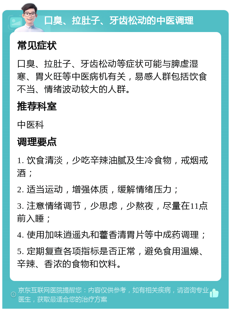 口臭、拉肚子、牙齿松动的中医调理 常见症状 口臭、拉肚子、牙齿松动等症状可能与脾虚湿寒、胃火旺等中医病机有关，易感人群包括饮食不当、情绪波动较大的人群。 推荐科室 中医科 调理要点 1. 饮食清淡，少吃辛辣油腻及生冷食物，戒烟戒酒； 2. 适当运动，增强体质，缓解情绪压力； 3. 注意情绪调节，少思虑，少熬夜，尽量在11点前入睡； 4. 使用加味逍遥丸和藿香清胃片等中成药调理； 5. 定期复查各项指标是否正常，避免食用温燥、辛辣、香浓的食物和饮料。