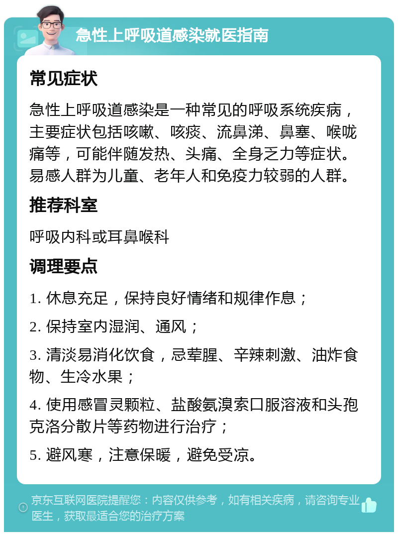 急性上呼吸道感染就医指南 常见症状 急性上呼吸道感染是一种常见的呼吸系统疾病，主要症状包括咳嗽、咳痰、流鼻涕、鼻塞、喉咙痛等，可能伴随发热、头痛、全身乏力等症状。易感人群为儿童、老年人和免疫力较弱的人群。 推荐科室 呼吸内科或耳鼻喉科 调理要点 1. 休息充足，保持良好情绪和规律作息； 2. 保持室内湿润、通风； 3. 清淡易消化饮食，忌荤腥、辛辣刺激、油炸食物、生冷水果； 4. 使用感冒灵颗粒、盐酸氨溴索口服溶液和头孢克洛分散片等药物进行治疗； 5. 避风寒，注意保暖，避免受凉。