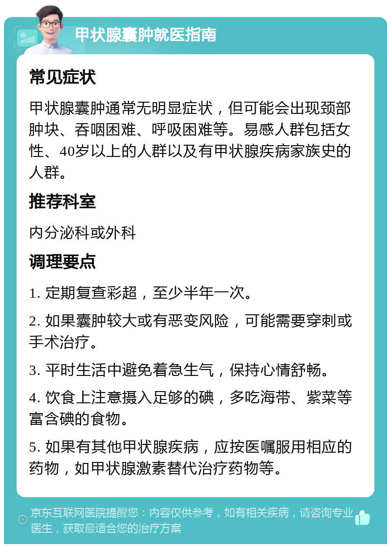 甲状腺囊肿就医指南 常见症状 甲状腺囊肿通常无明显症状，但可能会出现颈部肿块、吞咽困难、呼吸困难等。易感人群包括女性、40岁以上的人群以及有甲状腺疾病家族史的人群。 推荐科室 内分泌科或外科 调理要点 1. 定期复查彩超，至少半年一次。 2. 如果囊肿较大或有恶变风险，可能需要穿刺或手术治疗。 3. 平时生活中避免着急生气，保持心情舒畅。 4. 饮食上注意摄入足够的碘，多吃海带、紫菜等富含碘的食物。 5. 如果有其他甲状腺疾病，应按医嘱服用相应的药物，如甲状腺激素替代治疗药物等。