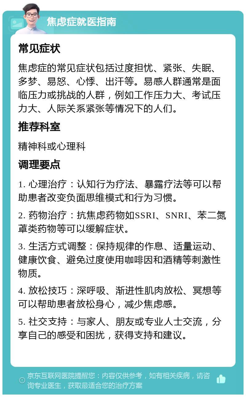 焦虑症就医指南 常见症状 焦虑症的常见症状包括过度担忧、紧张、失眠、多梦、易怒、心悸、出汗等。易感人群通常是面临压力或挑战的人群，例如工作压力大、考试压力大、人际关系紧张等情况下的人们。 推荐科室 精神科或心理科 调理要点 1. 心理治疗：认知行为疗法、暴露疗法等可以帮助患者改变负面思维模式和行为习惯。 2. 药物治疗：抗焦虑药物如SSRI、SNRI、苯二氮䓬类药物等可以缓解症状。 3. 生活方式调整：保持规律的作息、适量运动、健康饮食、避免过度使用咖啡因和酒精等刺激性物质。 4. 放松技巧：深呼吸、渐进性肌肉放松、冥想等可以帮助患者放松身心，减少焦虑感。 5. 社交支持：与家人、朋友或专业人士交流，分享自己的感受和困扰，获得支持和建议。