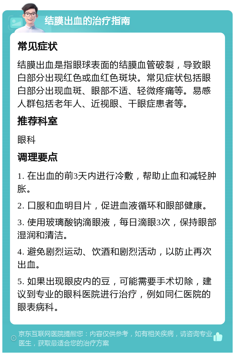 结膜出血的治疗指南 常见症状 结膜出血是指眼球表面的结膜血管破裂，导致眼白部分出现红色或血红色斑块。常见症状包括眼白部分出现血斑、眼部不适、轻微疼痛等。易感人群包括老年人、近视眼、干眼症患者等。 推荐科室 眼科 调理要点 1. 在出血的前3天内进行冷敷，帮助止血和减轻肿胀。 2. 口服和血明目片，促进血液循环和眼部健康。 3. 使用玻璃酸钠滴眼液，每日滴眼3次，保持眼部湿润和清洁。 4. 避免剧烈运动、饮酒和剧烈活动，以防止再次出血。 5. 如果出现眼皮内的豆，可能需要手术切除，建议到专业的眼科医院进行治疗，例如同仁医院的眼表病科。