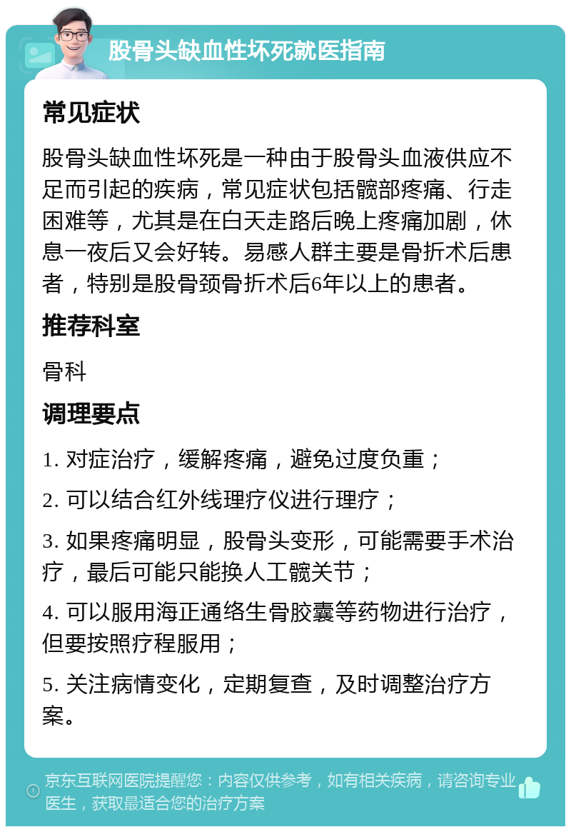 股骨头缺血性坏死就医指南 常见症状 股骨头缺血性坏死是一种由于股骨头血液供应不足而引起的疾病，常见症状包括髋部疼痛、行走困难等，尤其是在白天走路后晚上疼痛加剧，休息一夜后又会好转。易感人群主要是骨折术后患者，特别是股骨颈骨折术后6年以上的患者。 推荐科室 骨科 调理要点 1. 对症治疗，缓解疼痛，避免过度负重； 2. 可以结合红外线理疗仪进行理疗； 3. 如果疼痛明显，股骨头变形，可能需要手术治疗，最后可能只能换人工髋关节； 4. 可以服用海正通络生骨胶囊等药物进行治疗，但要按照疗程服用； 5. 关注病情变化，定期复查，及时调整治疗方案。