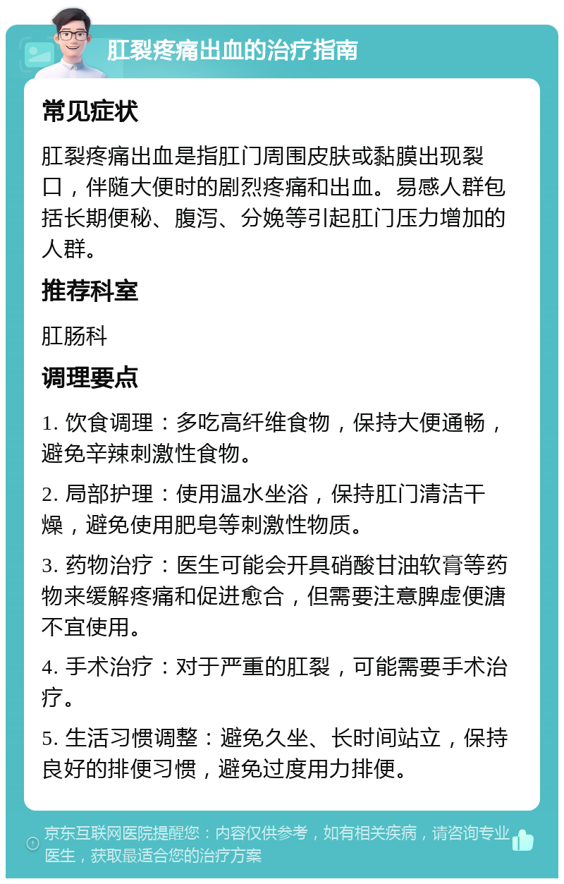 肛裂疼痛出血的治疗指南 常见症状 肛裂疼痛出血是指肛门周围皮肤或黏膜出现裂口，伴随大便时的剧烈疼痛和出血。易感人群包括长期便秘、腹泻、分娩等引起肛门压力增加的人群。 推荐科室 肛肠科 调理要点 1. 饮食调理：多吃高纤维食物，保持大便通畅，避免辛辣刺激性食物。 2. 局部护理：使用温水坐浴，保持肛门清洁干燥，避免使用肥皂等刺激性物质。 3. 药物治疗：医生可能会开具硝酸甘油软膏等药物来缓解疼痛和促进愈合，但需要注意脾虚便溏不宜使用。 4. 手术治疗：对于严重的肛裂，可能需要手术治疗。 5. 生活习惯调整：避免久坐、长时间站立，保持良好的排便习惯，避免过度用力排便。