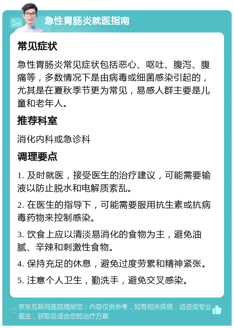 急性胃肠炎就医指南 常见症状 急性胃肠炎常见症状包括恶心、呕吐、腹泻、腹痛等，多数情况下是由病毒或细菌感染引起的，尤其是在夏秋季节更为常见，易感人群主要是儿童和老年人。 推荐科室 消化内科或急诊科 调理要点 1. 及时就医，接受医生的治疗建议，可能需要输液以防止脱水和电解质紊乱。 2. 在医生的指导下，可能需要服用抗生素或抗病毒药物来控制感染。 3. 饮食上应以清淡易消化的食物为主，避免油腻、辛辣和刺激性食物。 4. 保持充足的休息，避免过度劳累和精神紧张。 5. 注意个人卫生，勤洗手，避免交叉感染。