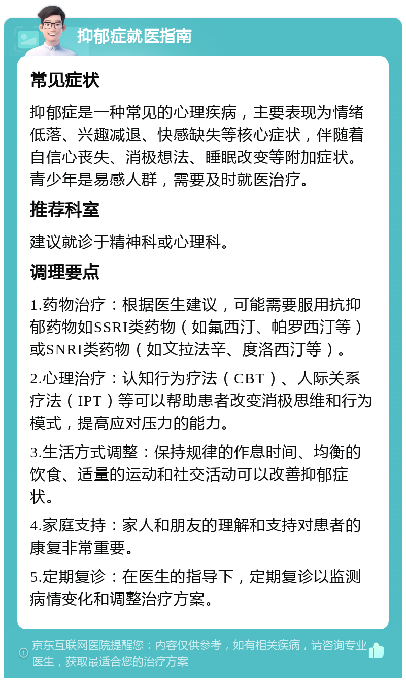 抑郁症就医指南 常见症状 抑郁症是一种常见的心理疾病，主要表现为情绪低落、兴趣减退、快感缺失等核心症状，伴随着自信心丧失、消极想法、睡眠改变等附加症状。青少年是易感人群，需要及时就医治疗。 推荐科室 建议就诊于精神科或心理科。 调理要点 1.药物治疗：根据医生建议，可能需要服用抗抑郁药物如SSRI类药物（如氟西汀、帕罗西汀等）或SNRI类药物（如文拉法辛、度洛西汀等）。 2.心理治疗：认知行为疗法（CBT）、人际关系疗法（IPT）等可以帮助患者改变消极思维和行为模式，提高应对压力的能力。 3.生活方式调整：保持规律的作息时间、均衡的饮食、适量的运动和社交活动可以改善抑郁症状。 4.家庭支持：家人和朋友的理解和支持对患者的康复非常重要。 5.定期复诊：在医生的指导下，定期复诊以监测病情变化和调整治疗方案。