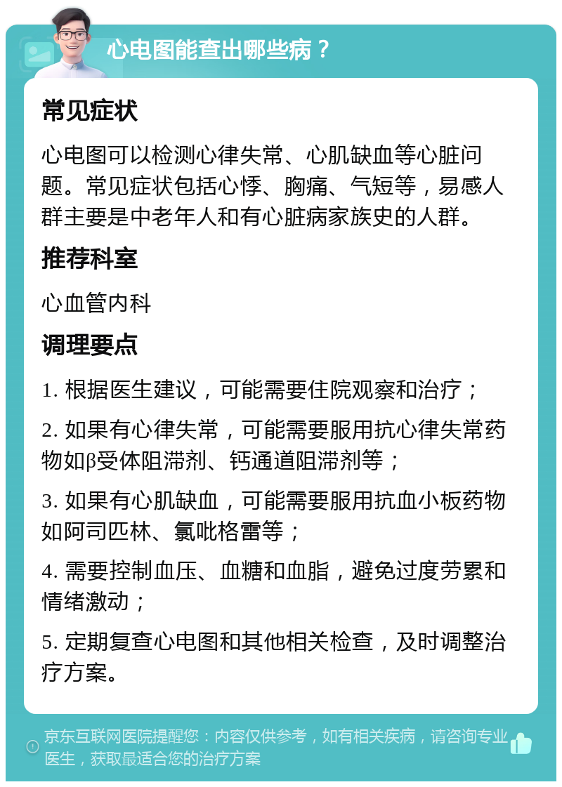 心电图能查出哪些病？ 常见症状 心电图可以检测心律失常、心肌缺血等心脏问题。常见症状包括心悸、胸痛、气短等，易感人群主要是中老年人和有心脏病家族史的人群。 推荐科室 心血管内科 调理要点 1. 根据医生建议，可能需要住院观察和治疗； 2. 如果有心律失常，可能需要服用抗心律失常药物如β受体阻滞剂、钙通道阻滞剂等； 3. 如果有心肌缺血，可能需要服用抗血小板药物如阿司匹林、氯吡格雷等； 4. 需要控制血压、血糖和血脂，避免过度劳累和情绪激动； 5. 定期复查心电图和其他相关检查，及时调整治疗方案。