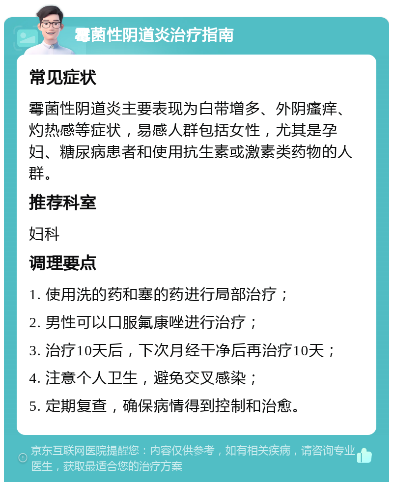 霉菌性阴道炎治疗指南 常见症状 霉菌性阴道炎主要表现为白带增多、外阴瘙痒、灼热感等症状，易感人群包括女性，尤其是孕妇、糖尿病患者和使用抗生素或激素类药物的人群。 推荐科室 妇科 调理要点 1. 使用洗的药和塞的药进行局部治疗； 2. 男性可以口服氟康唑进行治疗； 3. 治疗10天后，下次月经干净后再治疗10天； 4. 注意个人卫生，避免交叉感染； 5. 定期复查，确保病情得到控制和治愈。