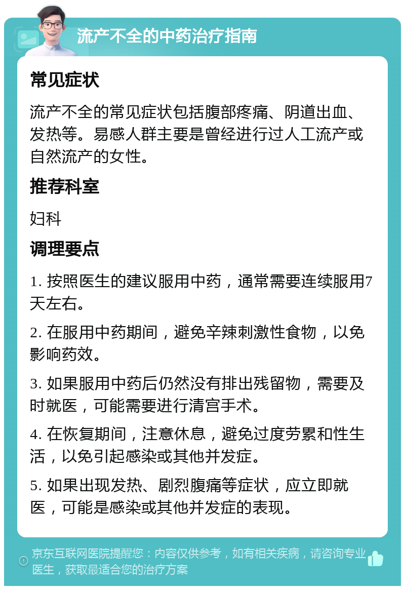 流产不全的中药治疗指南 常见症状 流产不全的常见症状包括腹部疼痛、阴道出血、发热等。易感人群主要是曾经进行过人工流产或自然流产的女性。 推荐科室 妇科 调理要点 1. 按照医生的建议服用中药，通常需要连续服用7天左右。 2. 在服用中药期间，避免辛辣刺激性食物，以免影响药效。 3. 如果服用中药后仍然没有排出残留物，需要及时就医，可能需要进行清宫手术。 4. 在恢复期间，注意休息，避免过度劳累和性生活，以免引起感染或其他并发症。 5. 如果出现发热、剧烈腹痛等症状，应立即就医，可能是感染或其他并发症的表现。