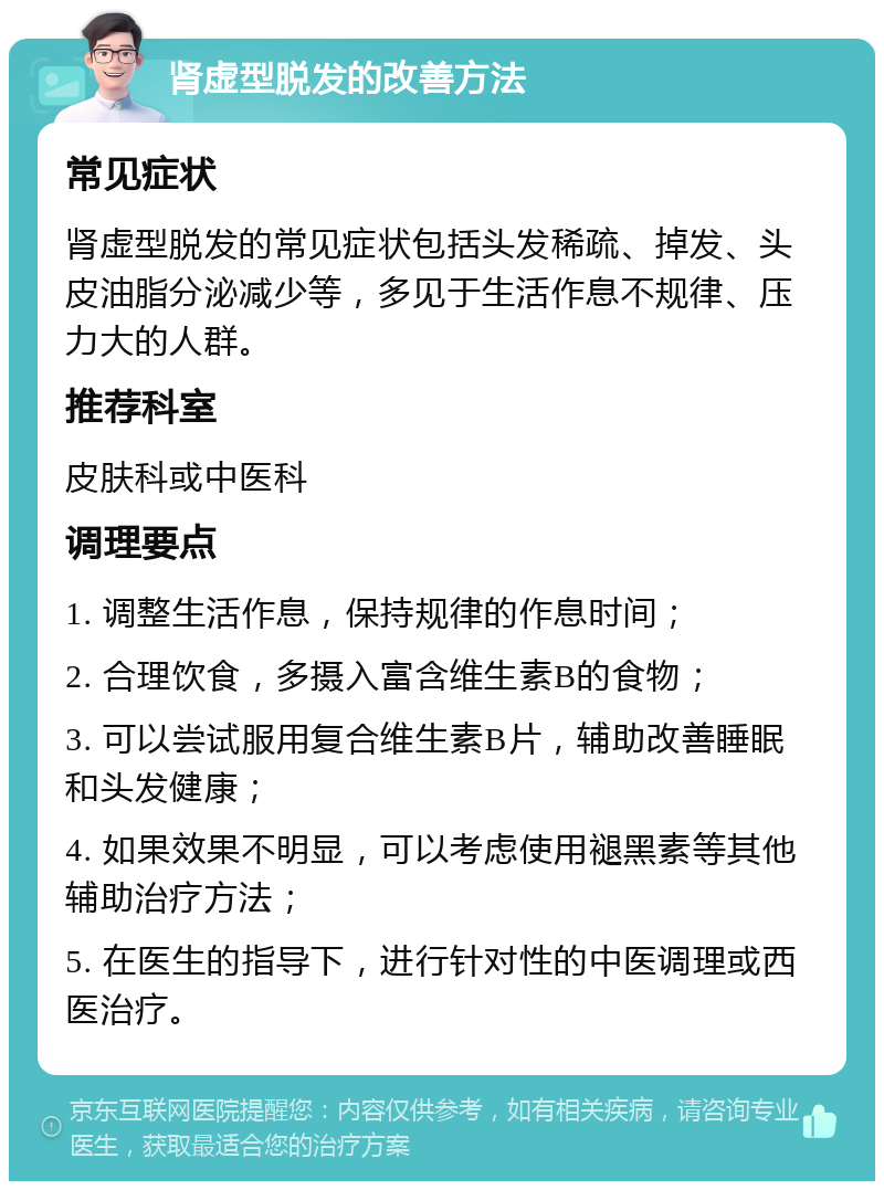 肾虚型脱发的改善方法 常见症状 肾虚型脱发的常见症状包括头发稀疏、掉发、头皮油脂分泌减少等，多见于生活作息不规律、压力大的人群。 推荐科室 皮肤科或中医科 调理要点 1. 调整生活作息，保持规律的作息时间； 2. 合理饮食，多摄入富含维生素B的食物； 3. 可以尝试服用复合维生素B片，辅助改善睡眠和头发健康； 4. 如果效果不明显，可以考虑使用褪黑素等其他辅助治疗方法； 5. 在医生的指导下，进行针对性的中医调理或西医治疗。