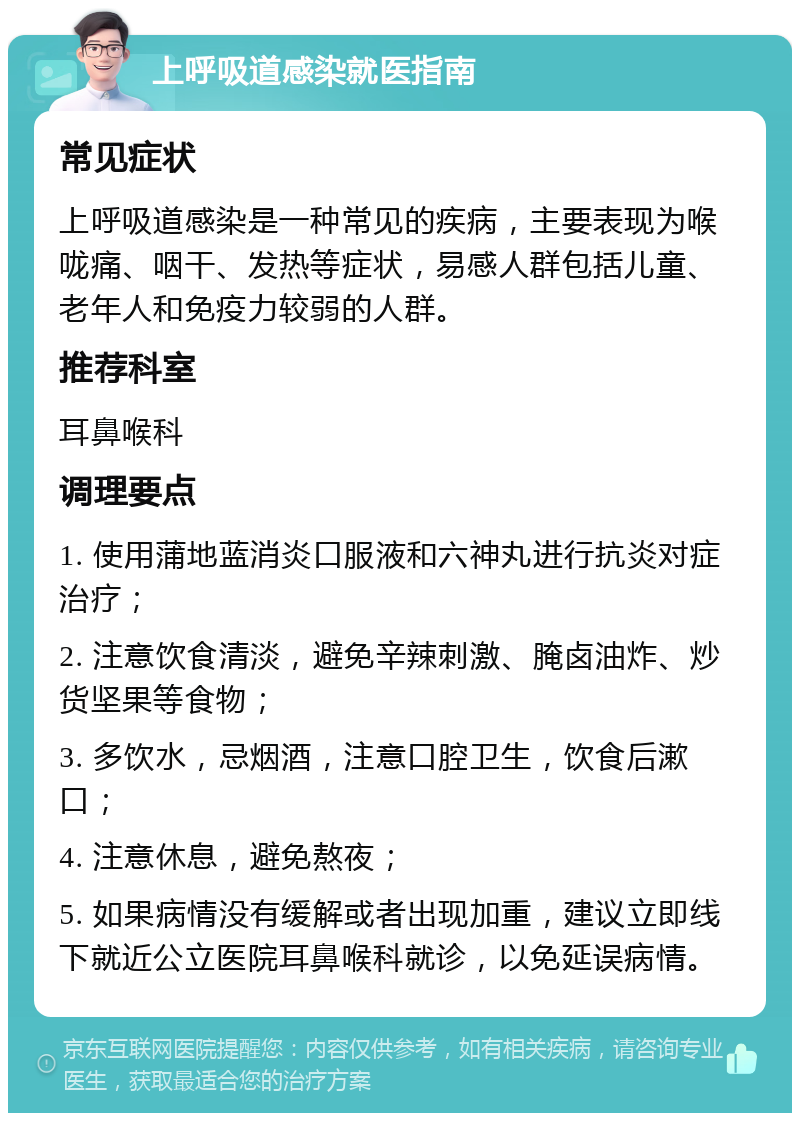 上呼吸道感染就医指南 常见症状 上呼吸道感染是一种常见的疾病，主要表现为喉咙痛、咽干、发热等症状，易感人群包括儿童、老年人和免疫力较弱的人群。 推荐科室 耳鼻喉科 调理要点 1. 使用蒲地蓝消炎口服液和六神丸进行抗炎对症治疗； 2. 注意饮食清淡，避免辛辣刺激、腌卤油炸、炒货坚果等食物； 3. 多饮水，忌烟酒，注意口腔卫生，饮食后漱口； 4. 注意休息，避免熬夜； 5. 如果病情没有缓解或者出现加重，建议立即线下就近公立医院耳鼻喉科就诊，以免延误病情。