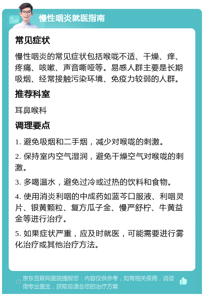 慢性咽炎就医指南 常见症状 慢性咽炎的常见症状包括喉咙不适、干燥、痒、疼痛、咳嗽、声音嘶哑等。易感人群主要是长期吸烟、经常接触污染环境、免疫力较弱的人群。 推荐科室 耳鼻喉科 调理要点 1. 避免吸烟和二手烟，减少对喉咙的刺激。 2. 保持室内空气湿润，避免干燥空气对喉咙的刺激。 3. 多喝温水，避免过冷或过热的饮料和食物。 4. 使用消炎利咽的中成药如蓝芩口服液、利咽灵片、银黄颗粒、复方瓜子金、慢严舒柠、牛黄益金等进行治疗。 5. 如果症状严重，应及时就医，可能需要进行雾化治疗或其他治疗方法。