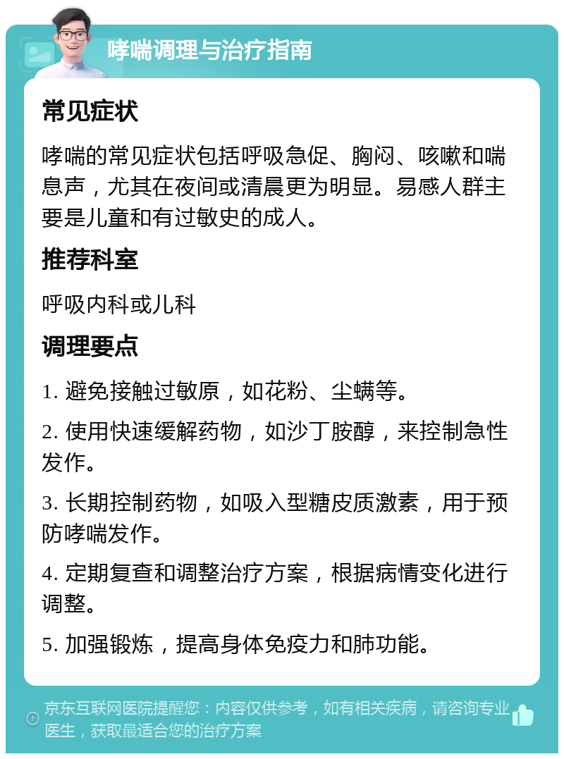 哮喘调理与治疗指南 常见症状 哮喘的常见症状包括呼吸急促、胸闷、咳嗽和喘息声，尤其在夜间或清晨更为明显。易感人群主要是儿童和有过敏史的成人。 推荐科室 呼吸内科或儿科 调理要点 1. 避免接触过敏原，如花粉、尘螨等。 2. 使用快速缓解药物，如沙丁胺醇，来控制急性发作。 3. 长期控制药物，如吸入型糖皮质激素，用于预防哮喘发作。 4. 定期复查和调整治疗方案，根据病情变化进行调整。 5. 加强锻炼，提高身体免疫力和肺功能。