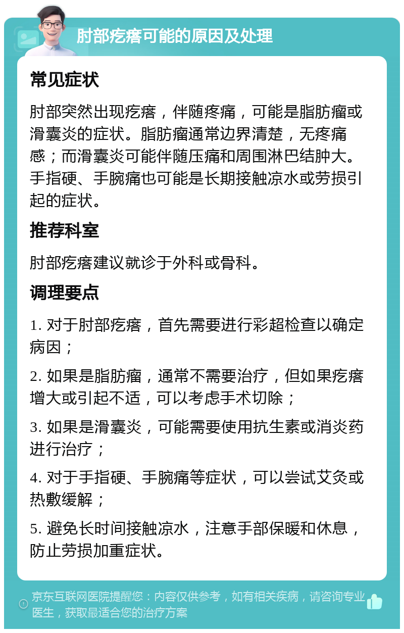 肘部疙瘩可能的原因及处理 常见症状 肘部突然出现疙瘩，伴随疼痛，可能是脂肪瘤或滑囊炎的症状。脂肪瘤通常边界清楚，无疼痛感；而滑囊炎可能伴随压痛和周围淋巴结肿大。手指硬、手腕痛也可能是长期接触凉水或劳损引起的症状。 推荐科室 肘部疙瘩建议就诊于外科或骨科。 调理要点 1. 对于肘部疙瘩，首先需要进行彩超检查以确定病因； 2. 如果是脂肪瘤，通常不需要治疗，但如果疙瘩增大或引起不适，可以考虑手术切除； 3. 如果是滑囊炎，可能需要使用抗生素或消炎药进行治疗； 4. 对于手指硬、手腕痛等症状，可以尝试艾灸或热敷缓解； 5. 避免长时间接触凉水，注意手部保暖和休息，防止劳损加重症状。