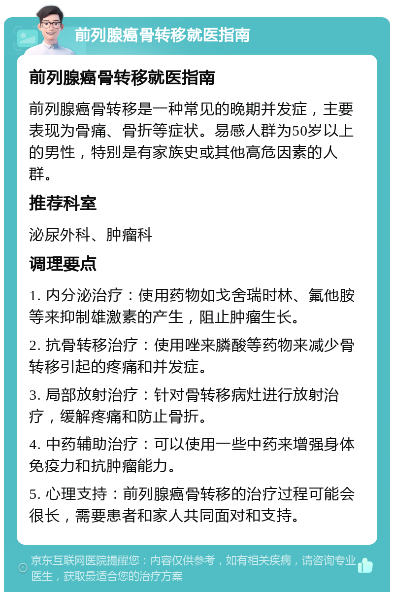 前列腺癌骨转移就医指南 前列腺癌骨转移就医指南 前列腺癌骨转移是一种常见的晚期并发症，主要表现为骨痛、骨折等症状。易感人群为50岁以上的男性，特别是有家族史或其他高危因素的人群。 推荐科室 泌尿外科、肿瘤科 调理要点 1. 内分泌治疗：使用药物如戈舍瑞时林、氟他胺等来抑制雄激素的产生，阻止肿瘤生长。 2. 抗骨转移治疗：使用唑来膦酸等药物来减少骨转移引起的疼痛和并发症。 3. 局部放射治疗：针对骨转移病灶进行放射治疗，缓解疼痛和防止骨折。 4. 中药辅助治疗：可以使用一些中药来增强身体免疫力和抗肿瘤能力。 5. 心理支持：前列腺癌骨转移的治疗过程可能会很长，需要患者和家人共同面对和支持。