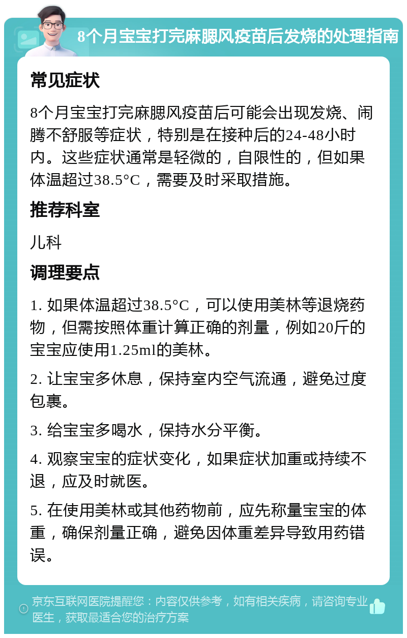 8个月宝宝打完麻腮风疫苗后发烧的处理指南 常见症状 8个月宝宝打完麻腮风疫苗后可能会出现发烧、闹腾不舒服等症状，特别是在接种后的24-48小时内。这些症状通常是轻微的，自限性的，但如果体温超过38.5°C，需要及时采取措施。 推荐科室 儿科 调理要点 1. 如果体温超过38.5°C，可以使用美林等退烧药物，但需按照体重计算正确的剂量，例如20斤的宝宝应使用1.25ml的美林。 2. 让宝宝多休息，保持室内空气流通，避免过度包裹。 3. 给宝宝多喝水，保持水分平衡。 4. 观察宝宝的症状变化，如果症状加重或持续不退，应及时就医。 5. 在使用美林或其他药物前，应先称量宝宝的体重，确保剂量正确，避免因体重差异导致用药错误。