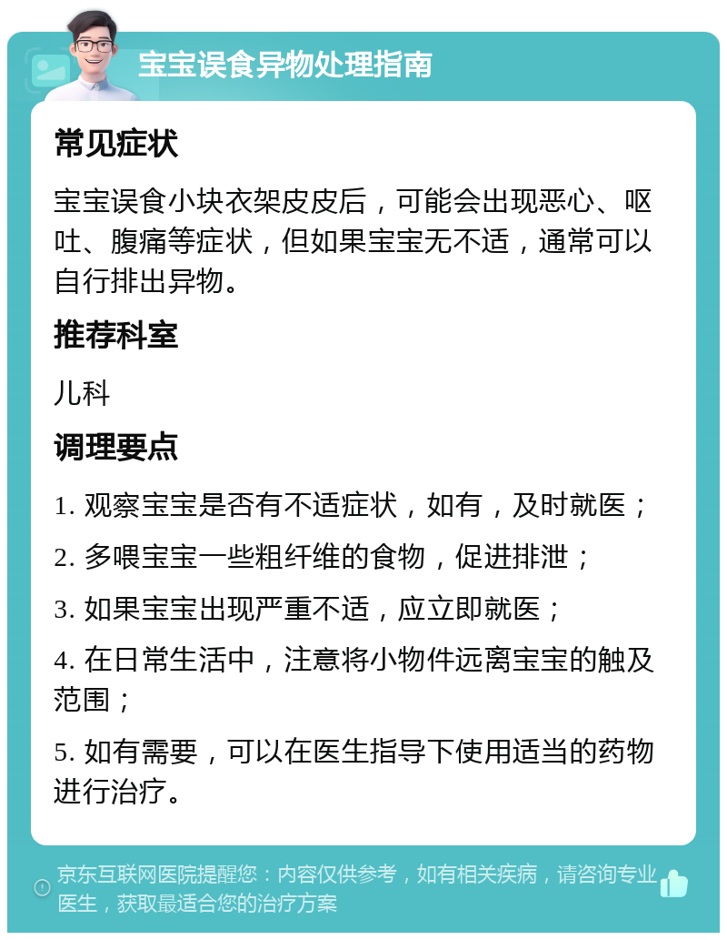 宝宝误食异物处理指南 常见症状 宝宝误食小块衣架皮皮后，可能会出现恶心、呕吐、腹痛等症状，但如果宝宝无不适，通常可以自行排出异物。 推荐科室 儿科 调理要点 1. 观察宝宝是否有不适症状，如有，及时就医； 2. 多喂宝宝一些粗纤维的食物，促进排泄； 3. 如果宝宝出现严重不适，应立即就医； 4. 在日常生活中，注意将小物件远离宝宝的触及范围； 5. 如有需要，可以在医生指导下使用适当的药物进行治疗。