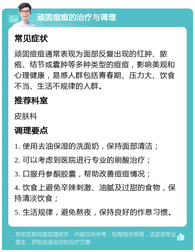 顽固痘痘的治疗与调理 常见症状 顽固痘痘通常表现为面部反复出现的红肿、脓疱、结节或囊肿等多种类型的痘痘，影响美观和心理健康，易感人群包括青春期、压力大、饮食不当、生活不规律的人群。 推荐科室 皮肤科 调理要点 1. 使用去油保湿的洗面奶，保持面部清洁； 2. 可以考虑到医院进行专业的刷酸治疗； 3. 口服丹参酮胶囊，帮助改善痘痘情况； 4. 饮食上避免辛辣刺激、油腻及过甜的食物，保持清淡饮食； 5. 生活规律，避免熬夜，保持良好的作息习惯。