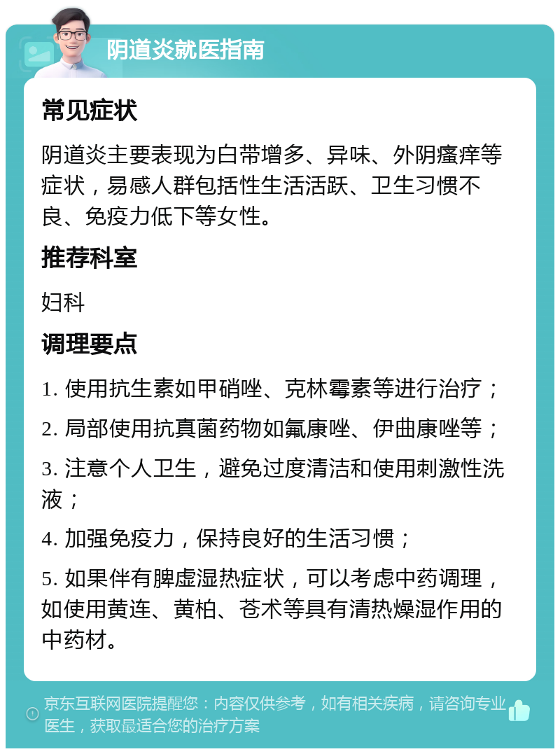 阴道炎就医指南 常见症状 阴道炎主要表现为白带增多、异味、外阴瘙痒等症状，易感人群包括性生活活跃、卫生习惯不良、免疫力低下等女性。 推荐科室 妇科 调理要点 1. 使用抗生素如甲硝唑、克林霉素等进行治疗； 2. 局部使用抗真菌药物如氟康唑、伊曲康唑等； 3. 注意个人卫生，避免过度清洁和使用刺激性洗液； 4. 加强免疫力，保持良好的生活习惯； 5. 如果伴有脾虚湿热症状，可以考虑中药调理，如使用黄连、黄柏、苍术等具有清热燥湿作用的中药材。