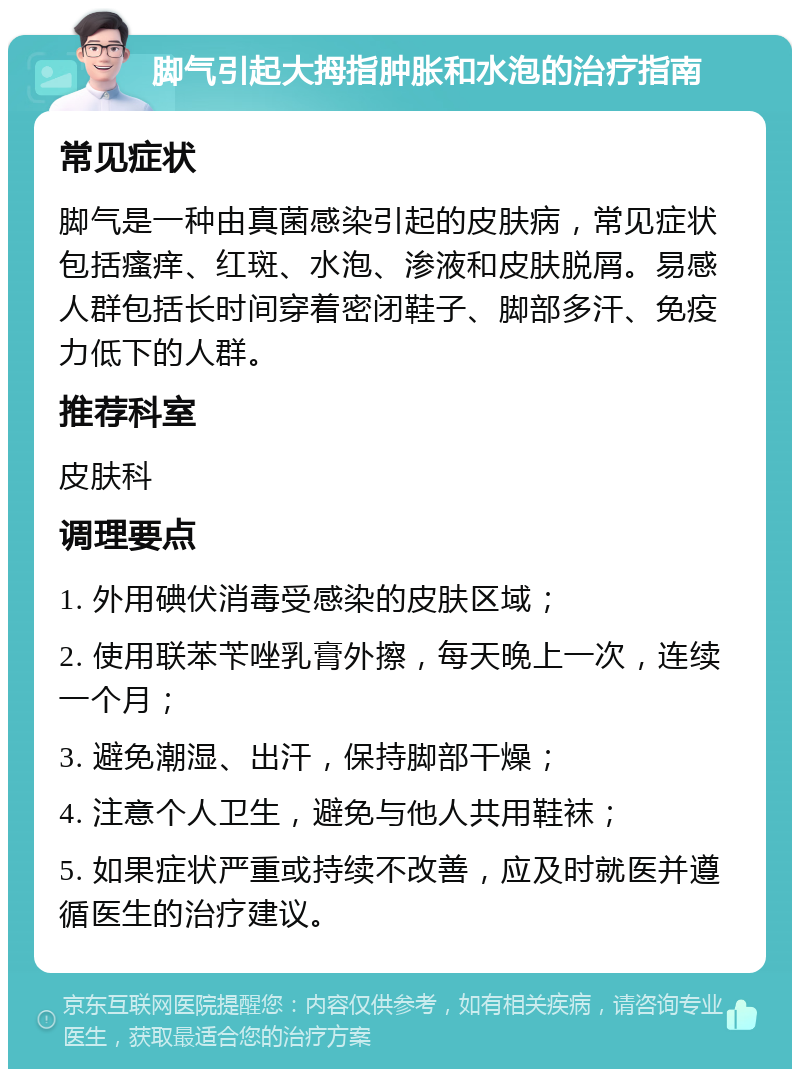 脚气引起大拇指肿胀和水泡的治疗指南 常见症状 脚气是一种由真菌感染引起的皮肤病，常见症状包括瘙痒、红斑、水泡、渗液和皮肤脱屑。易感人群包括长时间穿着密闭鞋子、脚部多汗、免疫力低下的人群。 推荐科室 皮肤科 调理要点 1. 外用碘伏消毒受感染的皮肤区域； 2. 使用联苯苄唑乳膏外擦，每天晚上一次，连续一个月； 3. 避免潮湿、出汗，保持脚部干燥； 4. 注意个人卫生，避免与他人共用鞋袜； 5. 如果症状严重或持续不改善，应及时就医并遵循医生的治疗建议。