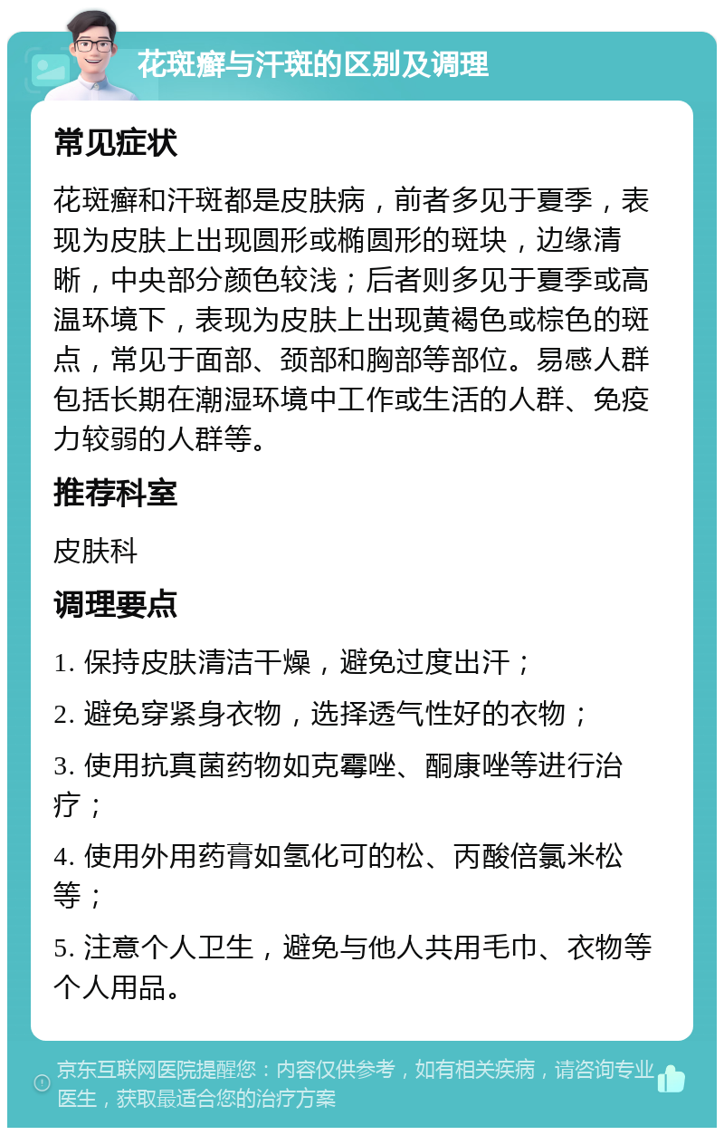 花斑癣与汗斑的区别及调理 常见症状 花斑癣和汗斑都是皮肤病，前者多见于夏季，表现为皮肤上出现圆形或椭圆形的斑块，边缘清晰，中央部分颜色较浅；后者则多见于夏季或高温环境下，表现为皮肤上出现黄褐色或棕色的斑点，常见于面部、颈部和胸部等部位。易感人群包括长期在潮湿环境中工作或生活的人群、免疫力较弱的人群等。 推荐科室 皮肤科 调理要点 1. 保持皮肤清洁干燥，避免过度出汗； 2. 避免穿紧身衣物，选择透气性好的衣物； 3. 使用抗真菌药物如克霉唑、酮康唑等进行治疗； 4. 使用外用药膏如氢化可的松、丙酸倍氯米松等； 5. 注意个人卫生，避免与他人共用毛巾、衣物等个人用品。