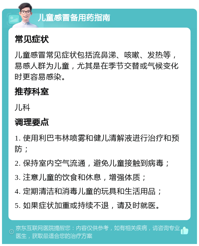 儿童感冒备用药指南 常见症状 儿童感冒常见症状包括流鼻涕、咳嗽、发热等，易感人群为儿童，尤其是在季节交替或气候变化时更容易感染。 推荐科室 儿科 调理要点 1. 使用利巴韦林喷雾和健儿清解液进行治疗和预防； 2. 保持室内空气流通，避免儿童接触到病毒； 3. 注意儿童的饮食和休息，增强体质； 4. 定期清洁和消毒儿童的玩具和生活用品； 5. 如果症状加重或持续不退，请及时就医。